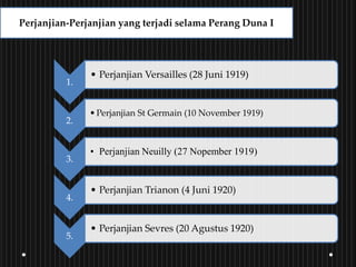 1.
• Perjanjian Versailles (28 Juni 1919)
2.
•Perjanjian St Germain (10 November 1919)
3.
• Perjanjian Neuilly (27 Nopember 1919)
4.
• Perjanjian Trianon (4 Juni 1920)
5.
• Perjanjian Sevres (20 Agustus 1920)
Perjanjian-Perjanjian yang terjadi selama Perang Duna I
 