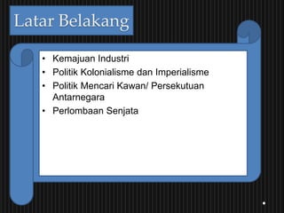 Latar Belakang
• Kemajuan Industri
• Politik Kolonialisme dan Imperialisme
• Politik Mencari Kawan/ Persekutuan
Antarnegara
• Perlombaan Senjata
 