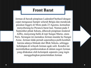 Jerman di bawah pimpinan Ludendorf berhasil dengan
cepat menguasai hampir seluruh Belgia dan mendesak
pasukan Inggris di Mons pada 23 Agustus, kemudian
menyeberang ke Perancis barat laut. Namun pada 5
September pihak Sekutu, dibawah pimpinan Jenderal
Joffre, menyerang balik di tepi Sungai Marne, utara
Paris. Serangan ini memaksa Jerman mundur ke Sungai
Aisne. Jerman tidak pernah sepenuhnya pulih kembali
karena adanya blokade dari Blok Sekutu, sehingga
kehidupan di wilayah Jerman agak sulit. Kondisi ini
menimbulkan pemberontakan di dalam negeri Jerman
yang dilakukan oleh kelompok separatis yang ingin
menggulingkan pemerintahan Jerman
Front Barat
 