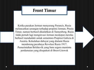 Ketika pasukan Jerman menyerang Perancis, Rusia
melancarkan serangan terhadap propinsi Jerman, Prusia
Timur, namun berhasil dikalahkan di Tannenberg. Rusia
tidak pernah lagi menginvasi Jerman meskipun mereka
berhasil menduduki untuk sementara Propinsi Galicia di
Austria. Kekalahan dahsyat yang dialami Rusia
mendorong pecahnya Revolusi Rusia 1917.
Pemerintahan Bolshevik yang baru segera meminta
perdamaian yang disepakati di Brest-Litowsk
Front Timur
 