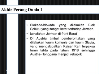 • Blokade-blokade yang dilakukan Blok
Sekutu yang sangat ketat terhadap Jerman
• kekalahan Jerman di front Barat
• Di Austria timbul pemberontakan yang
dilakukan kaum komunis dan kaum Slavia,
yang mengakibatkan Kaisar Karl terpaksa
turun tahta pada tahun 1918 sehingga
Austria-Honggaria menjadi rebuplik
Akhir Perang Dunia I
 