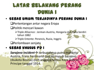Latar Belakang Perang
Dunia I
• Sebab umum terjadinya Perang Dunia I
Pertentangan antar negara Eropa
Politik mencari kawan
Triple Alliacnce : Jerman-Austria, Hongaria dan Italia berdiri
tahun 1882
Triple Entente: Perancis, Rusia, Inggris

Perlombaan senjata

• Sebab khusus PD I
Sarajevo Incident terbunuhnya putra mahkota
Austria, Frans Ferdinand dan Istrinya di Sarajevo
(ibukota Bosnia) oleh anggota Serbia Raya Gabriel
Principe tanggal 1914
2

 