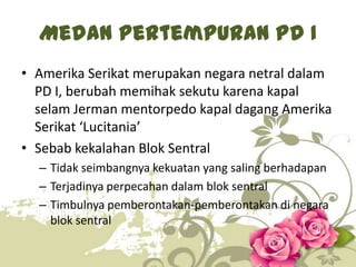 Medan Pertempuran PD I
• Amerika Serikat merupakan negara netral dalam
PD I, berubah memihak sekutu karena kapal
selam Jerman mentorpedo kapal dagang Amerika
Serikat ‘Lucitania’
• Sebab kekalahan Blok Sentral
– Tidak seimbangnya kekuatan yang saling berhadapan
– Terjadinya perpecahan dalam blok sentral
– Timbulnya pemberontakan-pemberontakan di negara
blok sentral
5

 