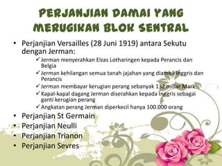 Perjanjian damai yang
merugikan Blok Sentral
• Perjanjian Versailles (28 Juni 1919) antara Sekutu
dengan Jerman:
 Jerman menyerahkan Elzas Lotharingen kepada Perancis dan
Belgia
 Jerman kehilangan semua tanah jajahan yang diambil Inggris dan
Perancis
 Jerman membayar kerugian perang sebanyak 132 miliar Mark
 Kapal-kapal dagang Jerman diserahkan kepada Inggris sebagai
ganti kerugian perang
 Angkatan perang Jerman diperkecil hanya 100.000 orang

•
•
•
•

Perjanjian St Germain
Perjanjian Neulli
Perjanjian Trianon
Perjanjian Sevres
6

 