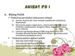Akibat PD I
A. Bidang Politik
 Timbulnya perubahan kekuasaan wilayah
a)

Jerman, Austria dan Turki menjadi republik dan wilayahnya
dipersempit
b) Munculnya negara-negara baru, seperti polandia, Yugoslavia,
Finlandia, Cekoslawakia, Hongaria, Mesir, Irak, Saudi Arabia,
Syiria, Libanon
c) Lahirnya Liga Bangsa-Bangsa (LBB) yang diprakarsai oleh
Presiden Amerika Serikat, Woodrow Wilson. Tujuannya untuk
memelihara perdamaian dunia

 Timbulnya paham-paham politik
♪
♪
♪
♪

Nazi oleh Adolf Hitler (Jerman)
Fasis oleh Benito Mussolini (Italia)
Sosialisme-komunisme oleh Vladinir Lenin (Rusia)
Nasionalisme oleh Kemal Attaturk(Turki)
7

 