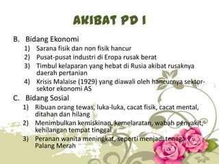 Akibat PD I
B. Bidang Ekonomi
1) Sarana fisik dan non fisik hancur
2) Pusat-pusat industri di Eropa rusak berat
3) Timbul kelaparan yang hebat di Rusia akibat rusaknya
daerah pertanian
4) Krisis Malaise (1929) yang diawali oleh hancurnya sektorsektor ekonomi AS

C. Bidang Sosial
1) Ribuan orang tewas, luka-luka, cacat fisik, cacat mental,
ditahan dan hilang
2) Menimbulkan kemiskinan, kemelaratan, wabah penyakit,
kehilangan tempat tinggal
3) Peranan wanita meningkat, seperti menjadi tenaga
Palang Merah
8

 