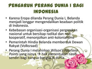 Pengaruh Perang Dunia I bagi
Indonesia
• Karena Eropa dilanda Perang Dunia I, Belanda
menjadi longgar mengendalikan keadaan politik
di Indonesia.
• Kebebasan organisasi-organisasi pergerakan
nasional untuk bersikap radikal dan nonkooperatif, menonjolkan anti-kolonialisme
• Pemerintah Hindia Belanda membentuk Dewan
Rakyat (Volksraad)
• Perang Dunia I melahirkan Wilson’s Fourteen
Points yang isinya  hak menentukan nasib
sendiri bagi bangsa-bangsa di dunia.
9

 