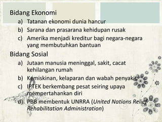 Bidang Ekonomi
a) Tatanan ekonomi dunia hancur
b) Sarana dan prasarana kehidupan rusak
c) Amerika menjadi kreditur bagi negara-negara
yang membutuhkan bantuan

Bidang Sosial
a) Jutaan manusia meninggal, sakit, cacat
kehilangan rumah
b) Kemiskinan, kelaparan dan wabah penyakit
c) IPTEK berkembang pesat seiring upaya
mempertahankan diri
d) PBB membentuk UNRRA (United Nations Relief
Rehabilitation Administration)

 
