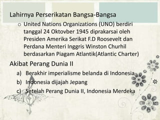 Lahirnya Perserikatan Bangsa-Bangsa
o United Nations Organizations (UNO) berdiri
tanggal 24 Oktovber 1945 diprakarsai oleh
Presiden Amerika Serikat F.D Roosevelt dan
Perdana Menteri Inggris Winston Churhil
berdasarkan Piagam Atlantik(Atlantic Charter)

Akibat Perang Dunia II
a) Berakhir imperialisme belanda di Indonesia
b) Indonesia dijajah Jepang
c) Setelah Perang Dunia II, Indonesia Merdeka

 