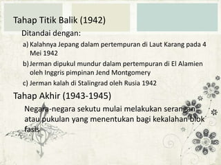 Tahap Titik Balik (1942)
Ditandai dengan:
a) Kalahnya Jepang dalam pertempuran di Laut Karang pada 4
Mei 1942
b) Jerman dipukul mundur dalam pertempuran di El Alamien
oleh Inggris pimpinan Jend Montgomery
c) Jerman kalah di Stalingrad oleh Rusia 1942

Tahap Akhir (1943-1945)
Negara-negara sekutu mulai melakukan serangan
atau pukulan yang menentukan bagi kekalahan blok
fasis

 
