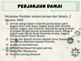 Perjanjian Damai
Perjanjian Postdam antara Jerman dan Sekutu, 2
Agustus 1945:
1) Jerman dibagi dalam 4 daerah pendudukan yakni
bagian timur oleh Rusia, bagian barat oleh Amerika
Serikat, Inggris, dan Perancis. Kota Berlin yang terletak
di tengah-tengah daerah pendudukan Rusia, dibagi 4
bagian yakni Berlin Barat (Amerika Serikat, Inggris,
Perancis) Berlin Timur (Rusia).
2) Danzig dan daerah Jerman sebelah timur Sungai Oder
dan Neisse diberikan kepada Polandia
3) Jerman di demiliterisasi
4) Jerman membayar kerugian perang
5) Partai Nazi dibubarkan
6) Penjahat perang dihukum

 