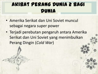 Akibat Perang Dunia 2 bagi
dunia
• Amerika Serikat dan Uni Soviet muncul
sebagai negara super power
• Terjadi perebutan pengaruh antara Amerika
Serikat dan Uni Soviet yang menimbulkan
Perang Dingin (Cold War)

 
