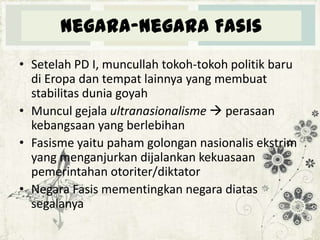 Negara-negara Fasis
• Setelah PD I, muncullah tokoh-tokoh politik baru
di Eropa dan tempat lainnya yang membuat
stabilitas dunia goyah
• Muncul gejala ultranasionalisme  perasaan
kebangsaan yang berlebihan
• Fasisme yaitu paham golongan nasionalis ekstrim
yang menganjurkan dijalankan kekuasaan
pemerintahan otoriter/diktator
• Negara Fasis mementingkan negara diatas
segalanya

 