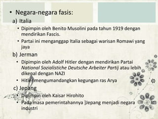 • Negara-negara fasis:
a) Italia
• Dipimpin oleh Benito Musolini pada tahun 1919 dengan
mendirikan Fascis.
• Partai ini menganggap Italia sebagai warisan Romawi yang
jaya

b) Jerman
• Dipimpin oleh Adolf Hitler dengan mendirikan Partai
National Sozialistiche Deutsche Arbeiter Partij atau lebih
dikenal dengan NAZI
• Hitler mengumandangkan kegungan ras Arya

c) Jepang
• Dipimpin oleh Kaisar Hirohito
• Pada masa pemerintahannya ]Jepang menjadi negara
industri

 