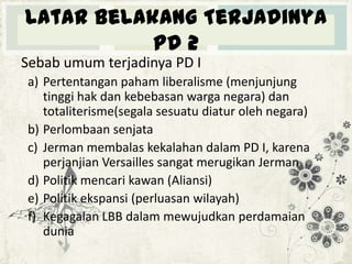 Latar Belakang Terjadinya
PD 2
Sebab umum terjadinya PD I
a) Pertentangan paham liberalisme (menjunjung
tinggi hak dan kebebasan warga negara) dan
totaliterisme(segala sesuatu diatur oleh negara)
b) Perlombaan senjata
c) Jerman membalas kekalahan dalam PD I, karena
perjanjian Versailles sangat merugikan Jerman
d) Politik mencari kawan (Aliansi)
e) Politik ekspansi (perluasan wilayah)
f) Kegagalan LBB dalam mewujudkan perdamaian
dunia

 