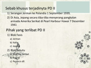 Sebab khusus terjadinyta PD II
1) Serangan Jerman ke Polandia 1 September 1939,
2) Di Asia, Jepang secara tiba-tiba menyerang pangkalan
armada Amerika Serikat di Pearl Harbour Hawai 7 Desember
1941

Pihak yang terlibat PD II
1) Blok Fasis
a) Jerman
b) Italia
c) Jepang

2) Blok Sekutu
a) Amerika Serikat
b) Inggris
c) Perancis dll

 