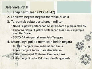 Jalannya PD II
1. Tahap permulaan (1939-1942)
2. Lahirnya negara-negara merdeka di Asia
3. Terbentuk pakta pertahanan militer
• NATO  pakta pertahanan Atlantik Utara dipimpin oleh AS
• Pakta Warsawa  pakta pertahanan Blok Timur dipimpin
oleh Uni Soviet
• SEATOPakta pertahanan Asia Tenggara

4. Munculnya politik memecah belah negara
•
•
•
•

Jerman menjadi Jerman barat dan Timur
Korea menjadi Korea Utara dan Selatan
Indocina menjadi Vietnam, Kamboja, Laos
India menjadi India, Pakistan, dan Bangladesh

 