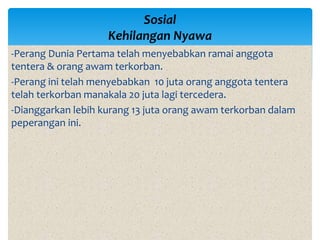-Perang Dunia Pertama telah menyebabkan ramai anggota
tentera & orang awam terkorban.
-Perang ini telah menyebabkan 10 juta orang anggota tentera
telah terkorban manakala 20 juta lagi tercedera.
-Dianggarkan lebih kurang 13 juta orang awam terkorban dalam
peperangan ini.
Sosial
Kehilangan Nyawa
 