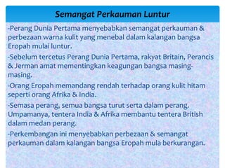 -Perang Dunia Pertama menyebabkan semangat perkauman &
perbezaan warna kulit yang menebal dalam kalangan bangsa
Eropah mulai luntur.
-Sebelum tercetus Perang Dunia Pertama, rakyat Britain, Perancis
& Jerman amat mementingkan keagungan bangsa masing-
masing.
-Orang Eropah memandang rendah terhadap orang kulit hitam
seperti orang Afrika & India.
-Semasa perang, semua bangsa turut serta dalam perang.
Umpamanya, tentera India & Afrika membantu tentera British
dalam medan perang.
-Perkembangan ini menyebabkan perbezaan & semangat
perkauman dalam kalangan bangsa Eropah mula berkurangan.
Semangat Perkauman Luntur
 