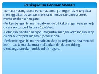 -Semasa Perang Dunia Pertama, ramai golongan lelaki terpaksa
meninggalkan pekerjaan mereka & menyertai tentera untuk
mempertahankan negara.
-Perkembangan ini menyebabkan wujud kekurangan tenaga kerja
dalam sektor perkilangan & pejabat.
-Golongan wanita diberi peluang untuk mengisi kekosongan kerja
dalam sektor perkilangan & pengurusan.
-Perkembangan ini menyebabkan skop pekerjaan wanita menjadi
lebih luas & mereka mula melibatkan diri dalam bidang
pembangunan ekonomi & politik negara.
Peningkatan Peranan Wanita
 