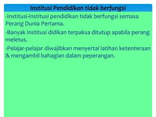 -Institusi-institusi pendidikan tidak berfungsi semasa
Perang Dunia Pertama.
-Banyak institusi didikan terpaksa ditutup apabila perang
meletus.
-Pelajar-pelajar diwajibkan menyertai latihan ketenteraan
& mengambil bahagian dalam peperangan.
Institusi Pendidikan tidak berfungsi
 
