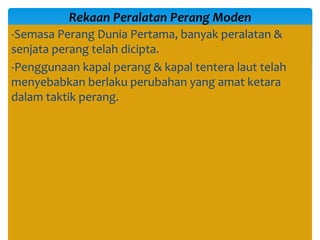 -Semasa Perang Dunia Pertama, banyak peralatan &
senjata perang telah dicipta.
-Penggunaan kapal perang & kapal tentera laut telah
menyebabkan berlaku perubahan yang amat ketara
dalam taktik perang.
Rekaan Peralatan Perang Moden
 