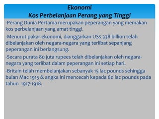 -Perang Dunia Pertama merupakan peperangan yang memakan
kos perbelanjaan yang amat tinggi.
-Menurut pakar ekonomi, dianggarkan US$ 338 billion telah
dibelanjakan oleh negara-negara yang terlibat sepanjang
peperangan ini berlangsung.
-Secara purata 80 juta rupees telah dibelanjakan oleh negara-
negara yang terlibat dalam peperangan ini setiap hari.
-Britain telah membelanjakan sebanyak 15 lac pounds sehingga
bulan Mac 1915 & angka ini mencecah kepada 60 lac pounds pada
tahun 1917-1918.
Ekonomi
Kos Perbelanjaan Perang yang Tinggi
 