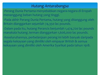 -Perang Dunia Pertama menyebabkan negara-negara di Eropah
menanggung beban hutang yang tinggi.
-Pada akhir Perang Dunia Pertama, hutang yang ditanggung oleh
Britain dianggarkan sejumlah 74,350 lac pounds.
-Dalam pada itu, hutang Perancis berjumlah 1,474,720 lac pounds
manakala hutang Jerman dianggarkan 1,606,000 lac pounds.
-Keseluruhannya, perbelanjaan perang ini lebih banyak daripada
segala kekayaan yang dimiliki oleh empayar British & semua
kekayaan yang dimiliki oleh Amerika Syarikat pada tahun 1918.
Hutang Antarabangsa
 