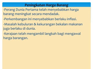-Perang Dunia Pertama telah menyebabkan harga
barang meningkat secara mendadak.
-Perkembangan ini menyebabkan berlaku inflasi.
-Masalah kebuluran & kekurangan bekalan makanan
juga berlaku di dunia.
-Kerajaan telah mengambil langkah bagi mengawal
harga barangan.
Peningkatan Harga Barang
 