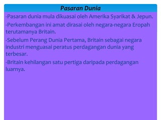 -Pasaran dunia mula dikuasai oleh Amerika Syarikat & Jepun.
-Perkembangan ini amat dirasai oleh negara-negara Eropah
terutamanya Britain.
-Sebelum Perang Dunia Pertama, Britain sebagai negara
industri menguasai peratus perdagangan dunia yang
terbesar.
-Britain kehilangan satu pertiga daripada perdagangan
luarnya.
Pasaran Dunia
 