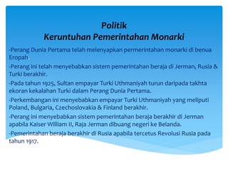 Politik
Keruntuhan Pemerintahan Monarki
-Perang Dunia Pertama telah melenyapkan permerintahan monarki di benua
Eropah.
-Perang ini telah menyebabkan sistem pemerintahan beraja di Jerman, Rusia &
Turki berakhir.
-Pada tahun 1925, Sultan empayar Turki Uthmaniyah turun daripada takhta
ekoran kekalahan Turki dalam Perang Dunia Pertama.
-Perkembangan ini menyebabkan empayar Turki Uthmaniyah yang meliputi
Poland, Bulgaria, Czechoslovakia & Finland berakhir.
-Perang ini menyebabkan sistem pemerintahan beraja berakhir di Jerman
apabila Kaiser William II, Raja Jerman dibuang negeri ke Belanda.
-Pemerintahan beraja berakhir di Rusia apabila tercetus Revolusi Rusia pada
tahun 1917.
 