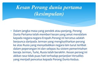 Kesan Perang dunia pertama
(kesimpulan)
 Dalam jangka masa yang pendek atau panjang, Perang
Dunia Pertama telah memberi kesan yang amat mendalam
kepada negara-negara Eropah.Perang ini tercetus adalah
berpunca daripada Jerman yang mengisytiharkan perang
ke atas Rusia yang menyebabkan negara lain turut terlibat
dalam peperangan ini dan selepas itu sistem pemerintahan
beraja Jerman, Turki, Rusia telah berakhir. Kesan perang ini
akibat rasa tidak puas hati terhadap perjanjian Versailles
yang menjadi pencetus kepada Perang Dunia Kedua.
 