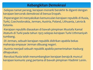 -Selepas tamat perang, kerajaan monarki berakhir & diganti dengan
kerajaan bercorak demokrasi di benua Eropah.
-Peperangan ini menyaksikan kemunculan kerajaan republik di Rusia,
Turki, Czechoslovakia, Jerman, Austria, Poland, Lithuania, Latvia &
Estonia.
-Kerajaan republik diasaskan di bawah pimpinan Mustafa Kamal
Ataturk di Turki pada tahun 1923 selepas kerajaan Turki Uthmaniyah
tumbang.
-Di Jerman, sebuah kerajaan republik didirikan apabila bekas
maharaja empayar Jerman dibuang negeri.
-Austria menjadi sebuah republik apabila pemerintahan Hasburg
dihapuskan.
-Revolusi Rusia telah menumbangkan kerajaan beraja & muncul
kerajaan komunis yang pertama di bawah pimpinan Vladimir Lenin.
Kebangkitan Demokrasi
 