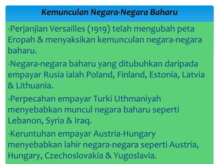 -Perjanjian Versailles (1919) telah mengubah peta
Eropah & menyaksikan kemunculan negara-negara
baharu.
-Negara-negara baharu yang ditubuhkan daripada
empayar Rusia ialah Poland, Finland, Estonia, Latvia
& Lithuania.
-Perpecahan empayar Turki Uthmaniyah
menyebabkan muncul negara baharu seperti
Lebanon, Syria & Iraq.
-Keruntuhan empayar Austria-Hungary
menyebabkan lahir negara-negara seperti Austria,
Hungary, Czechoslovakia & Yugoslavia.
Kemunculan Negara-Negara Baharu
 