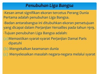 -Kesan amat signifikan ekoran tercetus Perang Dunia
Pertama adalah penubuhan Liga Bangsa.
-Badan antarabangsa ini ditubuhkan ekoran persetujuan
yang dicapai dalam Perjanjian Versailles pada tahun 1919.
-Tujuan penubuhan Liga Bangsa adalah:
(a)Memastikan syarat-syarat Perjanjian Damai Paris
dipatuhi
(b) Mengekalkan keamanan dunia
(c) Menyelesaikan masalah negara-negara melalui syarat
Penubuhan Liga Bangsa
 