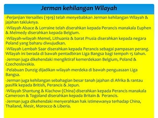-Perjanjian Versailles (1919) telah menyebabkan Jerman kehilangan Wilayah &
jajahan takluknya.
-Wilayah Alsace & Lorraine telah diserahkan kepada Perancis manakala Euphen
& Melmedy diserahkan kepada Belgium.
-Wilayah-wilayah Memel, Lithuania & barat Prusia diserahkan kepada negara
Poland yang baharu diwujudkan.
-Wilayah Lembah Saar diserahkan kepada Perancis sebagai pampasan perang.
Wilayah ini berada di bawah pentadbiran Liga Bangsa bagi tempoh 15 tahun.
-Jerman juga dikehendaki mengiktiraf kemerdekaan Belgium, Poland &
Czechoslovakia.
-Pelabuan Dunzig dijadikan wilayah merdeka di bawah penguasaan Liga
Bangsa.
-Jerman juga kehilangan sebahagian besar tanah jajahan di Afrika & rantau
pasifik kepada British, Perancis & Jepun.
-Wilayah Shantung & Kiachow (China) diserahkan kepada Perancis manakala
Cameroon & Togoland diserahkan kepada Britain & Perancis.
-Jerman juga dikehendaki menyerahkan hak istimewanya terhadap China,
Thailand, Mesir, Morocco & Liberia.
Jerman kehilangan Wilayah
 