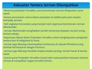 -Menerusi perjanjian Versailles, asas ketenteraan Jerman dihapuskan sama
sekali.
-Antara peruntukan utama dalam perjanjian ini adalah pelucutan senjata
terhadap Jerman.
-Staf angkatan bersenjata yang menjadi nadi organisasi ketenteraan Jerman
dikehendaki.
-Jerman dikehendaki menghadkan jumlah tenteranya kepada 100,000 orang
tentera sahaja.
-Keputusan dibuat dalam Perjanjian Versailles untuk menghapuskan pangkalan
tentera laut di Heligoland & Dune.
-Jerman juga dilarang menempatkan tenteranya di wilayah Rhineland yang
terletak berhampiran dengan Perancis.
-Jerman juga dilarang membeli senjata-senjata perang, meriam besar & kereta
kebal.
-Syarat-syarat Perjanjian Versailles (1919) telah melumpuhkan kekuatan tentera
Jerman & menjadikan negara tersebut lemah.
Kekuatan Tentera Jerman Dilumpuhkan
 
