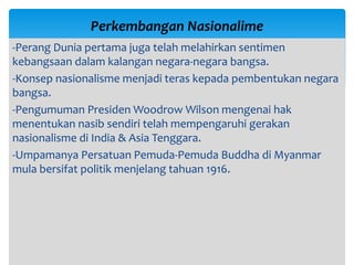 -Perang Dunia pertama juga telah melahirkan sentimen
kebangsaan dalam kalangan negara-negara bangsa.
-Konsep nasionalisme menjadi teras kepada pembentukan negara
bangsa.
-Pengumuman Presiden Woodrow Wilson mengenai hak
menentukan nasib sendiri telah mempengaruhi gerakan
nasionalisme di India & Asia Tenggara.
-Umpamanya Persatuan Pemuda-Pemuda Buddha di Myanmar
mula bersifat politik menjelang tahuan 1916.
Perkembangan Nasionalime
 