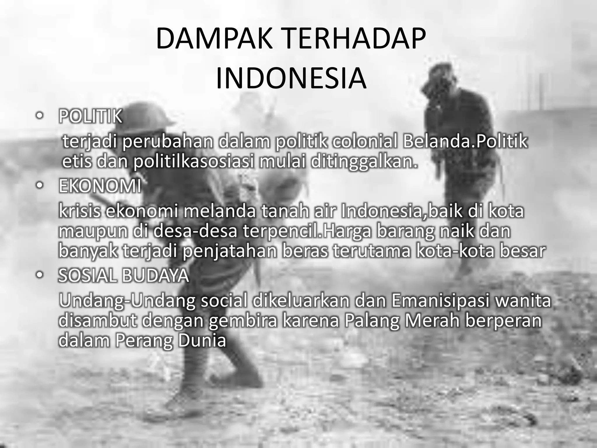 DAMPAK TERHADAP
INDONESIA
• POLITIK
terjadi perubahan dalam politik colonial Belanda.Politik
etis dan politilkasosiasi mulai ditinggalkan.
• EKONOMI
krisis ekonomi melanda tanah air Indonesia,baik di kota
maupun di desa-desa terpencil.Harga barang naik dan
banyak terjadi penjatahan beras terutama kota-kota besar
• SOSIAL BUDAYA
Undang-Undang social dikeluarkan dan Emanisipasi wanita
disambut dengan gembira karena Palang Merah berperan
dalam Perang Dunia
 