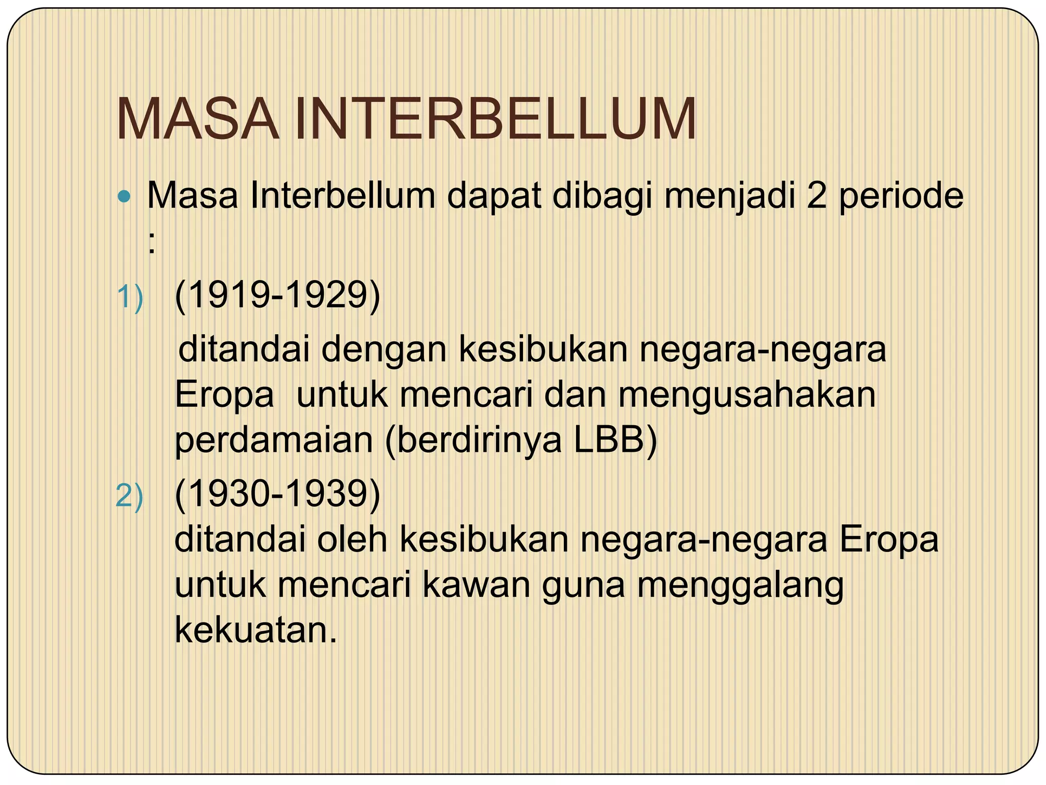 MASA INTERBELLUM
 Masa Interbellum dapat dibagi menjadi 2 periode
:
1) (1919-1929)
ditandai dengan kesibukan negara-negara
Eropa untuk mencari dan mengusahakan
perdamaian (berdirinya LBB)
2) (1930-1939)
ditandai oleh kesibukan negara-negara Eropa
untuk mencari kawan guna menggalang
kekuatan.
 