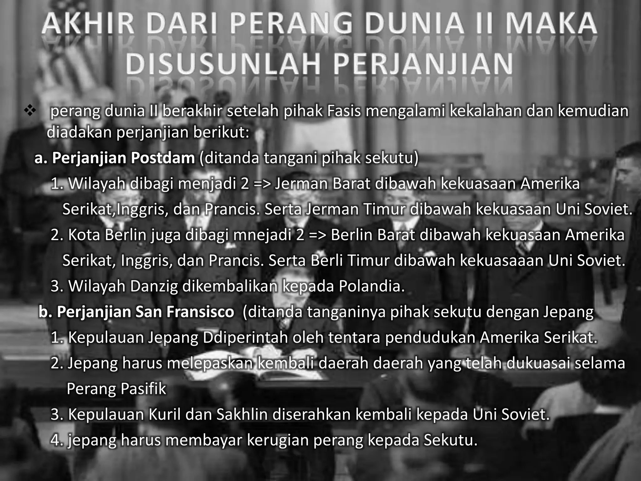  perang dunia II berakhir setelah pihak Fasis mengalami kekalahan dan kemudian
diadakan perjanjian berikut:
a. Perjanjian Postdam (ditanda tangani pihak sekutu)
1. Wilayah dibagi menjadi 2 => Jerman Barat dibawah kekuasaan Amerika
Serikat,Inggris, dan Prancis. Serta Jerman Timur dibawah kekuasaan Uni Soviet.
2. Kota Berlin juga dibagi mnejadi 2 => Berlin Barat dibawah kekuasaan Amerika
Serikat, Inggris, dan Prancis. Serta Berli Timur dibawah kekuasaaan Uni Soviet.
3. Wilayah Danzig dikembalikan kepada Polandia.
b. Perjanjian San Fransisco (ditanda tanganinya pihak sekutu dengan Jepang
1. Kepulauan Jepang Ddiperintah oleh tentara pendudukan Amerika Serikat.
2. Jepang harus melepaskan kembali daerah daerah yang telah dukuasai selama
Perang Pasifik
3. Kepulauan Kuril dan Sakhlin diserahkan kembali kepada Uni Soviet.
4. jepang harus membayar kerugian perang kepada Sekutu.
 