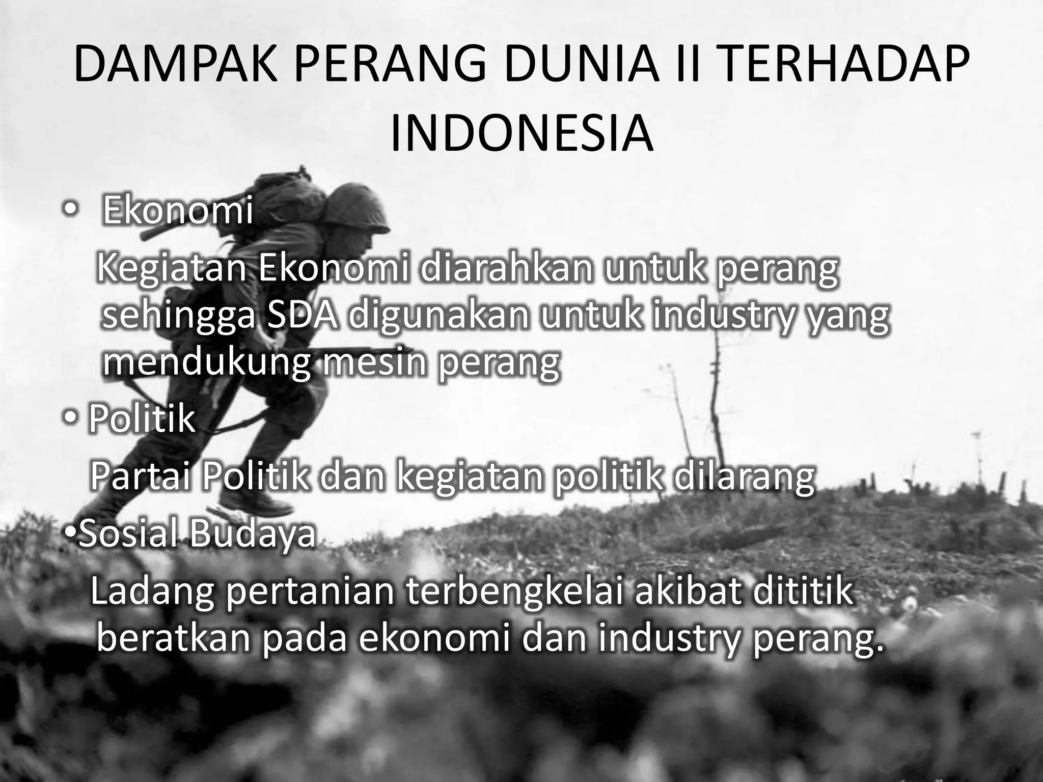 DAMPAK PERANG DUNIA II TERHADAP
INDONESIA
• Ekonomi
Kegiatan Ekonomi diarahkan untuk perang
sehingga SDA digunakan untuk industry yang
mendukung mesin perang
• Politik
Partai Politik dan kegiatan politik dilarang
•Sosial Budaya
Ladang pertanian terbengkelai akibat dititik
beratkan pada ekonomi dan industry perang.
 