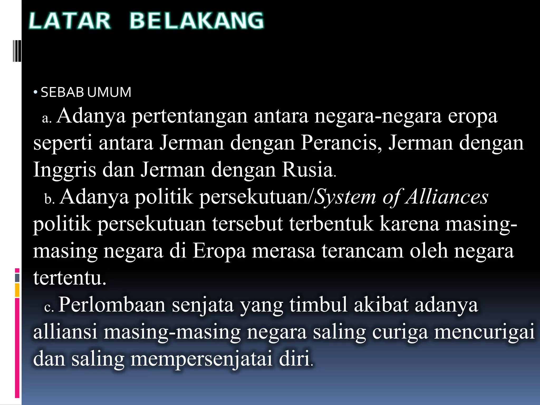 • SEBAB UMUM
a. Adanya pertentangan antara negara-negara eropa
seperti antara Jerman dengan Perancis, Jerman dengan
Inggris dan Jerman dengan Rusia.
b. Adanya politik persekutuan/System of Alliances
politik persekutuan tersebut terbentuk karena masing-
masing negara di Eropa merasa terancam oleh negara
tertentu.
c. Perlombaan senjata yang timbul akibat adanya
alliansi masing-masing negara saling curiga mencurigai
dan saling mempersenjatai diri.
 