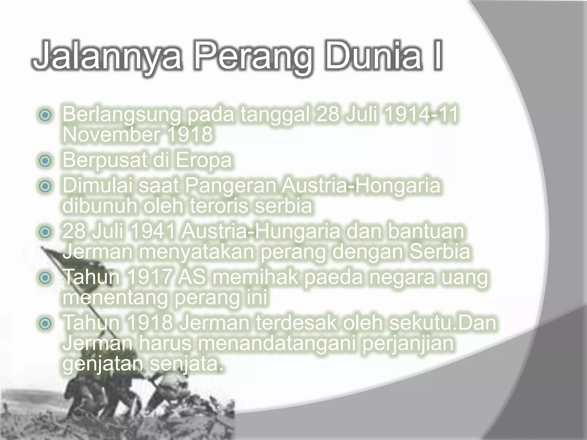 Jalannya Perang Dunia I
 Berlangsung pada tanggal 28 Juli 1914-11
November 1918
 Berpusat di Eropa
 Dimulai saat Pangeran Austria-Hongaria
dibunuh oleh teroris serbia
 28 Juli 1941 Austria-Hungaria dan bantuan
Jerman menyatakan perang dengan Serbia
 Tahun 1917 AS memihak paeda negara uang
menentang perang ini
 Tahun 1918 Jerman terdesak oleh sekutu.Dan
Jerman harus menandatangani perjanjian
genjatan senjata.
 