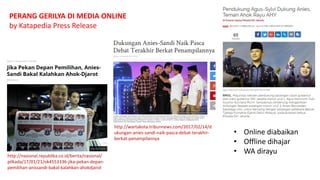 http://nasional.republika.co.id/berita/nasional/
pilkada/17/01/21/ok4553336-jika-pekan-depan-
pemilihan-anissandi-bakal-kalahkan-ahokdjarot
http://wartakota.tribunnews.com/2017/02/14/d
ukungan-anies-sandi-naik-pasca-debat-terakhir-
berkat-penampilannya
PERANG GERILYA DI MEDIA ONLINE
by Katapedia Press Release
• Online diabaikan
• Offline dihajar
• WA dirayu
 