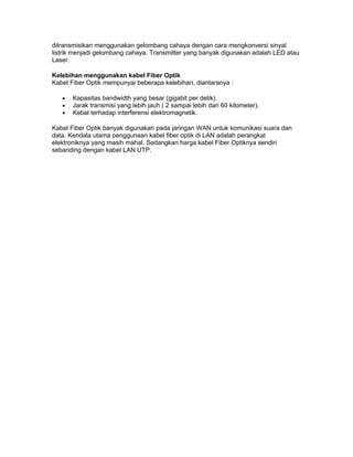 ditransmisikan menggunakan gelombang cahaya dengan cara mengkonversi sinyal
listrik menjadi gelombang cahaya. Transmitter yang banyak digunakan adalah LED atau
Laser.

Kelebihan menggunakan kabel Fiber Optik
Kabel Fiber Optik mempunyai beberapa kelebihan, diantaranya :

   •   Kapasitas bandwidth yang besar (gigabit per detik).
   •   Jarak transmisi yang lebih jauh ( 2 sampai lebih dari 60 kilometer).
   •   Kebal terhadap interferensi elektromagnetik.

Kabel Fiber Optik banyak digunakan pada jaringan WAN untuk komunikasi suara dan
data. Kendala utama penggunaan kabel fiber optik di LAN adalah perangkat
elektroniknya yang masih mahal. Sedangkan harga kabel Fiber Optiknya sendiri
sebanding dengan kabel LAN UTP.
 