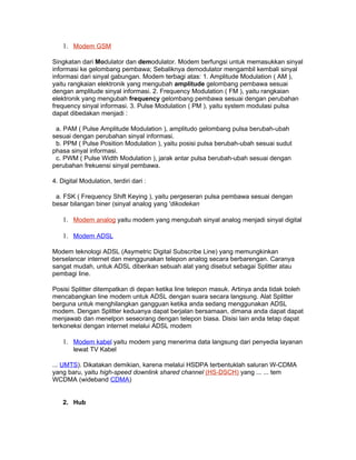 1. Modem GSM

Singkatan dari Modulator dan demodulator. Modem berfungsi untuk memasukkan sinyal
informasi ke gelombang pembawa; Sebaliknya demodulator mengambil kembali sinyal
informasi dari sinyal gabungan. Modem terbagi atas: 1. Amplitude Modulation ( AM ),
yaitu rangkaian elektronik yang mengubah amplitude gelombang pembawa sesuai
dengan amplitude sinyal informasi. 2. Frequency Modulation ( FM ), yaitu rangkaian
elektronik yang mengubah frequency gelombang pembawa sesuai dengan perubahan
frequency sinyal informasi. 3. Pulse Modulation ( PM ), yaitu system modulasi pulsa
dapat dibedakan menjadi :

 a. PAM ( Pulse Amplitude Modulation ), amplitudo gelombang pulsa berubah-ubah
sesuai dengan perubahan sinyal informasi.
 b. PPM ( Pulse Position Modulation ), yaitu posisi pulsa berubah-ubah sesuai sudut
phasa sinyal informasi.
 c. PWM ( Pulse Width Modulation ), jarak antar pulsa berubah-ubah sesuai dengan
perubahan frekuensi sinyal pembawa.

4. Digital Modulation, terdiri dari :

 a. FSK ( Frequency Shift Keying ), yaitu pergeseran pulsa pembawa sesuai dengan
besar bilangan biner (sinyal analog yang 'dikodekan

    1. Modem analog yaitu modem yang mengubah sinyal analog menjadi sinyal digital

    1. Modem ADSL

Modem teknologi ADSL (Asymetric Digital Subscribe Line) yang memungkinkan
berselancar internet dan menggunakan telepon analog secara berbarengan. Caranya
sangat mudah, untuk ADSL diberikan sebuah alat yang disebut sebagai Splitter atau
pembagi line.

Posisi Splitter ditempatkan di depan ketika line telepon masuk. Artinya anda tidak boleh
mencabangkan line modem untuk ADSL dengan suara secara langsung. Alat Splitter
berguna untuk menghilangkan gangguan ketika anda sedang menggunakan ADSL
modem. Dengan Splitter keduanya dapat berjalan bersamaan, dimana anda dapat dapat
menjawab dan menelpon seseorang dengan telepon biasa. Disisi lain anda tetap dapat
terkoneksi dengan internet melalui ADSL modem

    1. Modem kabel yaitu modem yang menerima data langsung dari penyedia layanan
        lewat TV Kabel

... UMTS). Dikatakan demikian, karena melalui HSDPA terbentuklah saluran W-CDMA
yang baru, yaitu high-speed downlink shared channel (HS-DSCH) yang ... ... tem
WCDMA (wideband CDMA)


    2. Hub
 