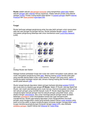 Router adalah sebuah alat jaringan komputer yang mengirimkan paket data melalui
sebuah jaringan atau Internet menuju tujuannya, melalui sebuah proses yang dikenal
sebagai routing. Proses routing terjadi pada lapisan 3 (Lapisan jaringan seperti Internet
Protocol) dari stack protokol tujuh-lapis OSI.

•

Fungsi

Router berfungsi sebagai penghubung antar dua atau lebih jaringan untuk meneruskan
data dari satu jaringan ke jaringan lainnya. Router berbeda dengan switch. Switch
merupakan penghubung beberapa alat untuk membentuk suatu Local Area Network
(LAN).




Analogi Router dan Switch

Sebagai ilustrasi perbedaan fungsi dari router dan switch merupakan suatu jalanan, dan
router merupakan penghubung antar jalan. Masing-masing rumah berada pada jalan
yang memiliki alamat dalam suatu urutan tertentu. Dengan cara yang sama, switch
menghubungkan berbagai macam alat, dimana masing-masing alat memiliki alamat IP
sendiri pada sebuah LAN.

Router sangat banyak digunakan dalam jaringan berbasis teknologi protokol TCP/IP,
dan router jenis itu disebut juga dengan IP Router. Selain IP Router, ada lagi AppleTalk
Router, dan masih ada beberapa jenis router lainnya. Internet merupakan contoh utama
dari sebuah jaringan yang memiliki banyak router IP. Router dapat digunakan untuk
menghubungkan banyak jaringan kecil ke sebuah jaringan yang lebih besar, yang
disebut dengan internetwork, atau untuk membagi sebuah jaringan besar ke dalam
beberapa subnetwork untuk meningkatkan kinerja dan juga mempermudah
manajemennya. Router juga kadang digunakan untuk mengoneksikan dua buah
jaringan yang menggunakan media yang berbeda (seperti halnya router wireless yang
pada umumnya selain ia dapat menghubungkan komputer dengan menggunakan radio,
ia juga mendukung penghubungan komputer dengan kabel UTP), atau berbeda
arsitektur jaringan, seperti halnya dari Ethernet ke Token Ring.
 