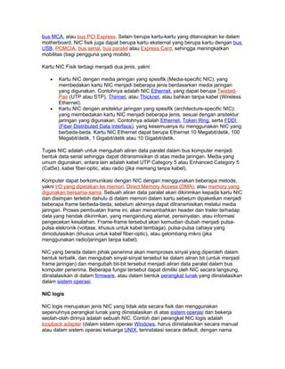 bus MCA, atau bus PCI Express. Selain berupa kartu-kartu yang ditancapkan ke dalam
motherboard, NIC fisik juga dapat berupa kartu eksternal yang berupa kartu dengan bus
USB, PCMCIA, bus serial, bus paralel atau Express Card, sehingga meningkatkan
mobilitas (bagi pengguna yang mobile).

Kartu NIC Fisik terbagi menjadi dua jenis, yakni:

   •   Kartu NIC dengan media jaringan yang spesifik (Media-specific NIC): yang
       membedakan kartu NIC menjadi beberapa jenis berdasarkan media jaringan
       yang digunakan. Contohnya adalah NIC Ethernet, yang dapat berupa Twisted-
       Pair (UTP atau STP), Thinnet, atau Thicknet, atau bahkan tanpa kabel (Wireless
       Ethernet).
   •   Kartu NIC dengan arsitektur jaringan yang spesifik (architecture-specific NIC):
       yang membedakan kartu NIC menjadi beberapa jenis, sesuai dengan arsitektur
       jaringan yang digunakan. Contohnya adalah Ethernet, Token Ring, serta FDDI
       (Fiber Distributed Data Interface), yang kesemuanya itu menggunakan NIC yang
       berbeda-beda. Kartu NIC Ethernet dapat berupa Ethernet 10 Megabit/detik, 100
       Megabit/detik, 1 Gigabit/detik atau 10 Gigabit/detik.

Tugas NIC adalah untuk mengubah aliran data paralel dalam bus komputer menjadi
bentuk data serial sehingga dapat ditransmisikan di atas media jaringan. Media yang
umum digunakan, antara lain adalah kabel UTP Category 5 atau Enhanced Category 5
(Cat5e), kabel fiber-optic, atau radio (jika memang tanpa kabel).

Komputer dapat berkomunikasi dengan NIC dengan menggunakan beberapa metode,
yakni I/O yang dipetakan ke memori, Direct Memory Access (DMA), atau memory yang
digunakan bersama-sama. Sebuah aliran data paralel akan dikirimkan kepada kartu NIC
dan disimpan terlebih dahulu di dalam memori dalam kartu sebelum dipaketkan menjadi
beberapa frame berbeda-beda, sebelum akhirnya dapat ditransmisikan melalui media
jaringan. Proses pembuatan frame ini, akan menambahkan header dan trailer terhadap
data yang hendak dikirimkan, yang mengandung alamat, pensinyalan, atau informasi
pengecekan kesalahan. Frame-frame tersebut akan kemudian diubah menjadi pulsa-
pulsa elekronik (voltase, khusus untuk kabel tembaga), pulsa-pulsa cahaya yang
dimodulasikan (khusus untuk kabel fiber-optic), atau gelombang mikro (jika
menggunakan radio/jaringan tanpa kabel).

NIC yang berada dalam pihak penerima akan memproses sinyal yang diperoleh dalam
bentuk terbalik, dan mengubah sinyal-sinyal tersebut ke dalam aliran bit (untuk menjadi
frame jaringan) dan mengubah bit-bit tersebut menjadi aliran data paralel dalam bus
komputer penerima. Beberapa fungsi tersebut dapat dimiliki oleh NIC secara langsung,
diinstalasikan di dalam firmware, atau dalam bentuk perangkat lunak yang diinstalasikan
dalam sistem operasi.

NIC logis

NIC logis merupakan jenis NIC yang tidak ada secara fisik dan menggunakan
sepenuhnya perangkat lunak yang diinstalasikan di atas sistem operasi dan bekerja
seolah-olah dirinya adalah sebuah NIC. Contoh dari perangkat NIC logis adalah
loopback adapter (dalam sistem operasi Windows, harus diinstalasikan secara manual
atau dalam sistem operasi keluarga UNIX, terinstalasi secara default, dengan nama
 
