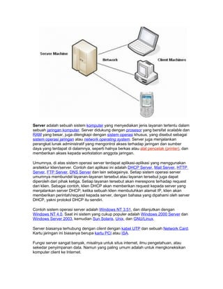 Server adalah sebuah sistem komputer yang menyediakan jenis layanan tertentu dalam
sebuah jaringan komputer. Server didukung dengan prosesor yang bersifat scalable dan
RAM yang besar, juga dilengkapi dengan sistem operasi khusus, yang disebut sebagai
sistem operasi jaringan atau network operating system. Server juga menjalankan
perangkat lunak administratif yang mengontrol akses terhadap jaringan dan sumber
daya yang terdapat di dalamnya, seperti halnya berkas atau alat pencetak (printer), dan
memberikan akses kepada workstation anggota jaringan.

Umumnya, di atas sistem operasi server terdapat aplikasi-aplikasi yang menggunakan
arsitektur klien/server. Contoh dari aplikasi ini adalah DHCP Server, Mail Server, HTTP
Server, FTP Server, DNS Server dan lain sebagainya. Setiap sistem operasi server
umumnya membundel layanan-layanan tersebut atau layanan tersebut juga dapat
diperoleh dari pihak ketiga. Setiap layanan tersebut akan merespons terhadap request
dari klien. Sebagai contoh, klien DHCP akan memberikan request kepada server yang
menjalankan server DHCP; ketika sebuah klien membutuhkan alamat IP, klien akan
memberikan perintah/request kepada server, dengan bahasa yang dipahami oleh server
DHCP, yakni protokol DHCP itu sendiri.

Contoh sistem operasi server adalah Windows NT 3.51, dan dilanjutkan dengan
Windows NT 4.0. Saat ini sistem yang cukup populer adalah Windows 2000 Server dan
Windows Server 2003, kemudian Sun Solaris, Unix, dan GNU/Linux.

Server biasanya terhubung dengan client dengan kabel UTP dan sebuah Network Card.
Kartu jaringan ini biasanya berupa kartu PCI atau ISA.

Fungsi server sangat banyak, misalnya untuk situs internet, ilmu pengetahuan, atau
sekedar penyimpanan data. Namun yang paling umum adalah untuk mengkoneksikan
komputer client ke Internet.
 